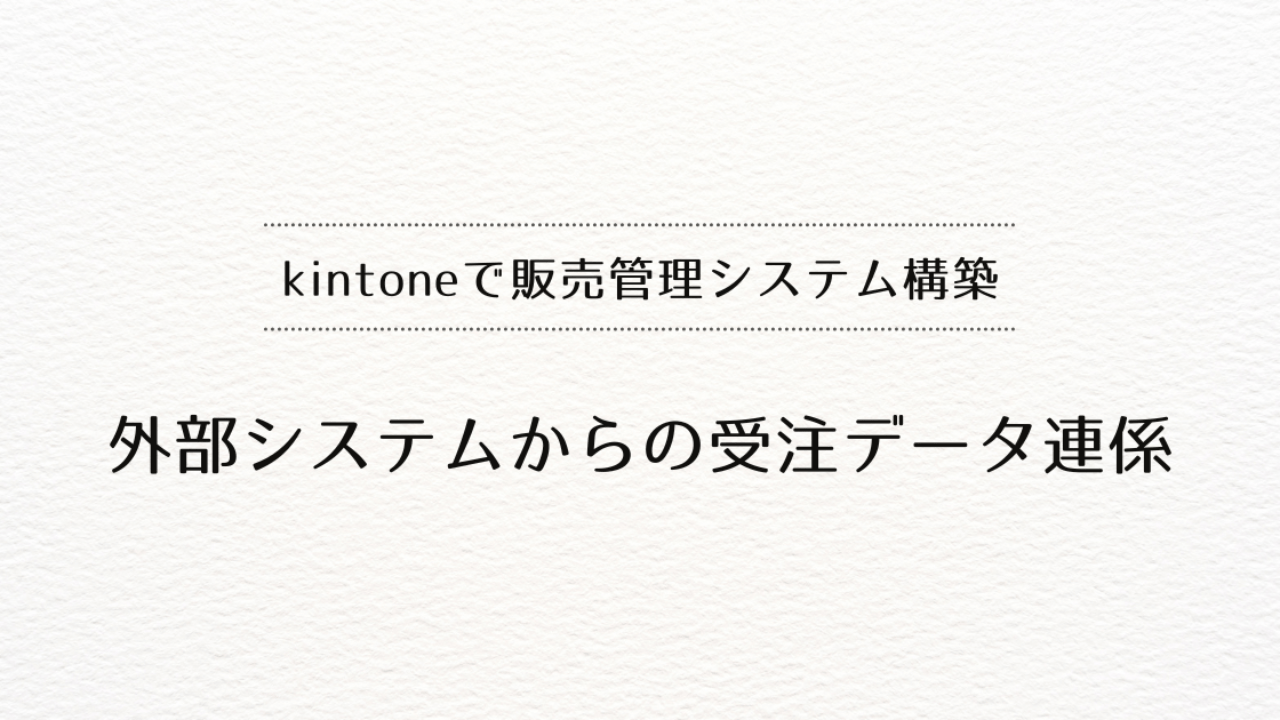 kintoneで販売管理システムを作るときの、外部システムからの受注データ連係