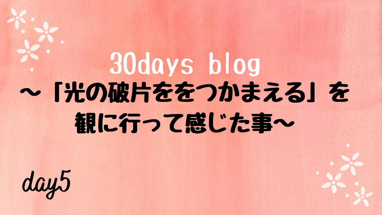「光の破片をつかまえる」を見に行って感じた事。-day5