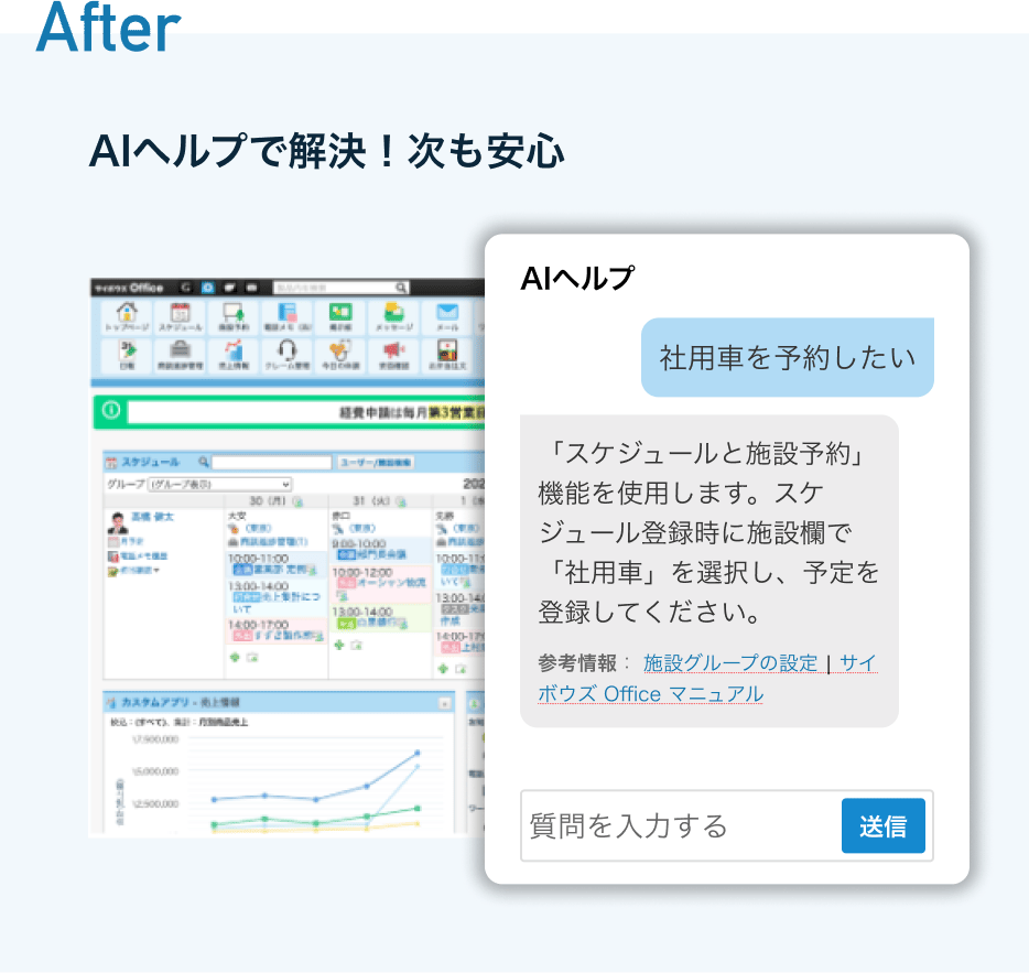 見出し名:After 説明:AIヘルプで解決!次も安心 サイボウズOfficeトップページのスクリーンショットにAIヘルプのウインドウが表示され社用車を予約したいという質問にAIヘルプが回答してる様子 見出し名:After 説明:AIヘルプで解決!次も安心 サイボウズOfficeトップページのスクリーンショットにAIヘルプのウインドウが表示され社用車を予約したいという質問にAIヘルプが回答してる様子
