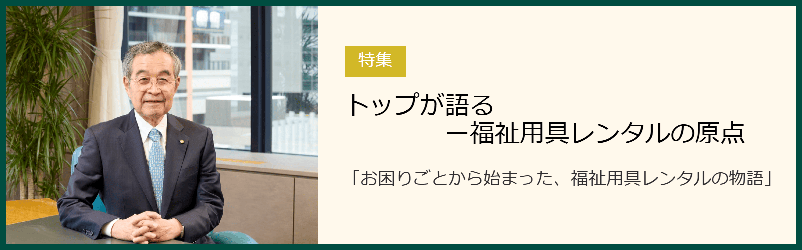 トップが語るー福祉用具レンタルの原点 「お困りごとから始まった、福祉用具レンタルの物語」 トップが語るー福祉用具レンタルの原点 「お困りごとから始まった、福祉用具レンタルの物語」